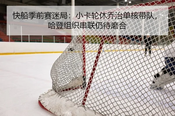 快船季前赛迷局：小卡轮休乔治单核带队，哈登组织串联仍待磨合